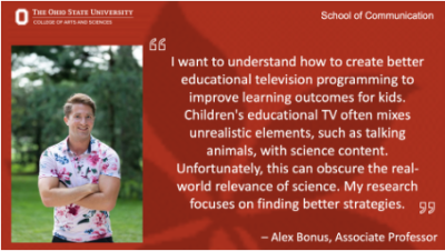 "I want to understand how to create better educational TV programming to improve learning outcomes for kids. Children's educational TV often mixes unrealistic elements, such as talking animals with science content. Unfortunately, this can obscure the real-world relevance of science. My research focuses on finding better strategies." Alex Bonus, Associate Professor