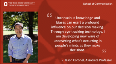 "Unconscious knowledge and biases can exert a profound influence on our decision making. Through eye-tracking technology, I am developing new ways of uncovering what's occurring in people's minds as they make decisions." Jason Coronel, Associate Professor